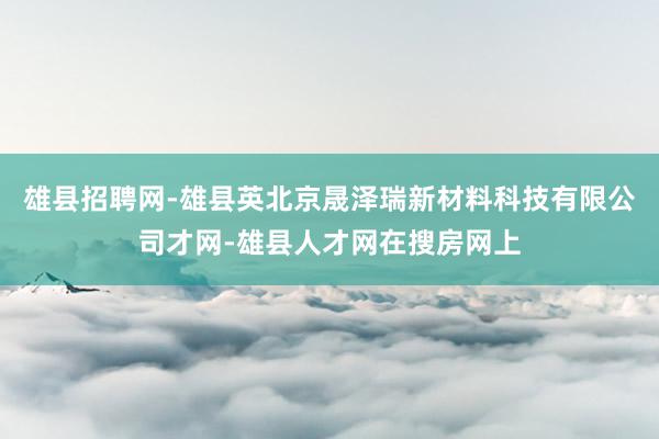 雄县招聘网-雄县英北京晟泽瑞新材料科技有限公司才网-雄县人才网在搜房网上